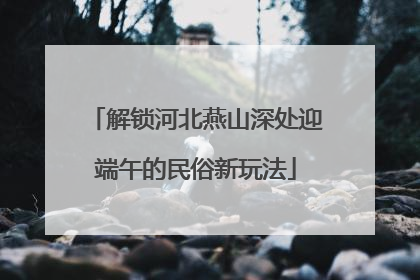解锁河北燕山深处迎端午的民俗新玩法