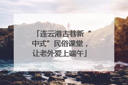 连云港古巷新“中式”民俗课堂，让老外爱上端午