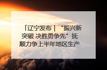 辽宁发布｜“振兴新突破 决胜勇争先”抚顺力争上半年地区生产总值增长7%左右