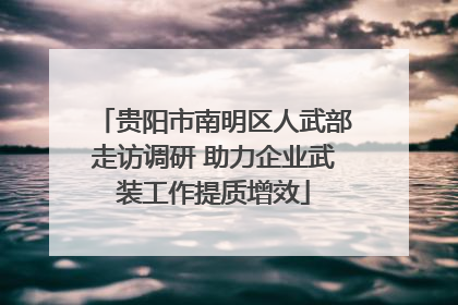 贵阳市南明区人武部走访调研 助力企业武装工作提质增效