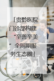 贵黔医院门诊部构建“至善至美”全周期服务生态圈