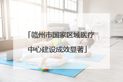 赣州市国家区域医疗中心建设成效显著