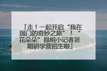 走！一起开启“我在国门的奇妙之旅”！“花朵朵”昆明小记者暑期研学营招生啦