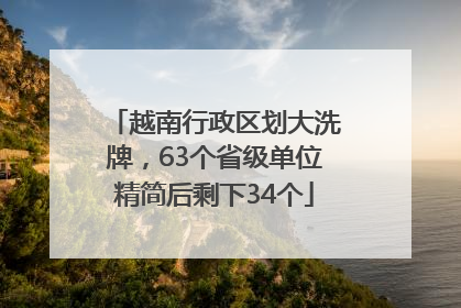 越南行政区划大洗牌，63个省级单位精简后剩下34个