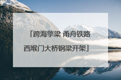跨海擎梁 甬舟铁路西堠门大桥钢梁开架