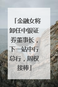 金融女将卸任中银证券董事长，下一站中行总行，周权接棒