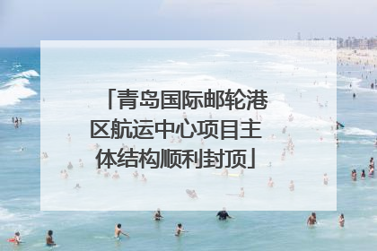 青岛国际邮轮港区航运中心项目主体结构顺利封顶