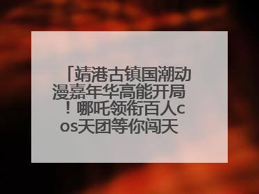 靖港古镇国潮动漫嘉年华高能开局！哪吒领衔百人cos天团等你闯天关、赢豪礼！