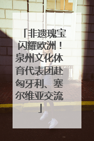非遗瑰宝闪耀欧洲！泉州文化体育代表团赴匈牙利、塞尔维亚交流