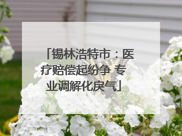 锡林浩特市：医疗赔偿起纷争 专业调解化戾气