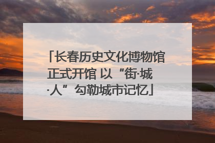 长春历史文化博物馆正式开馆 以“街·城·人”勾勒城市记忆