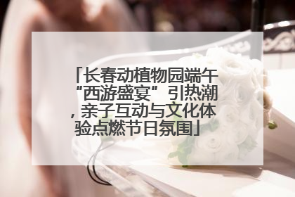 长春动植物园端午“西游盛宴”引热潮，亲子互动与文化体验点燃节日氛围