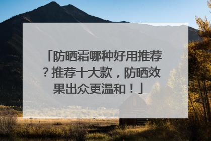 防晒霜哪种好用推荐？推荐十大款，防晒效果出众更温和！