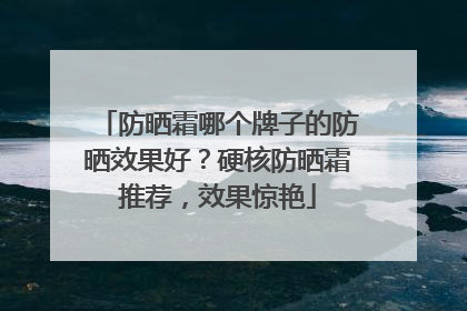 防晒霜哪个牌子的防晒效果好？硬核防晒霜推荐，效果惊艳