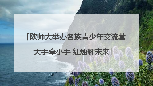 陕师大举办各族青少年交流营 大手牵小手 红烛耀未来