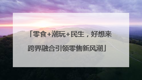 零食+潮玩+民生，好想来跨界融合引领零售新风潮