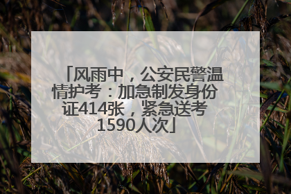 风雨中，公安民警温情护考：加急制发身份证414张，紧急送考1590人次