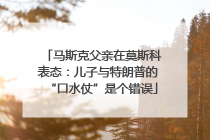 马斯克父亲在莫斯科表态：儿子与特朗普的“口水仗”是个错误