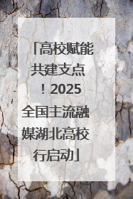 高校赋能 共建支点！2025全国主流融媒湖北高校行启动