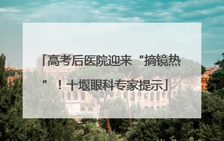 高考后医院迎来“摘镜热”！十堰眼科专家提示