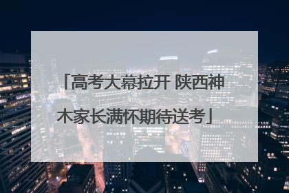 高考大幕拉开 陕西神木家长满怀期待送考