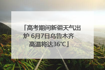 高考期间新疆天气出炉 6月7日乌鲁木齐高温将达36℃