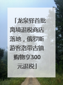 龙泉驿首批离境退税商店落地，俄罗斯游客洛带古镇购物享300元退税