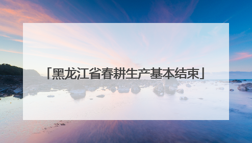 黑龙江省春耕生产基本结束
