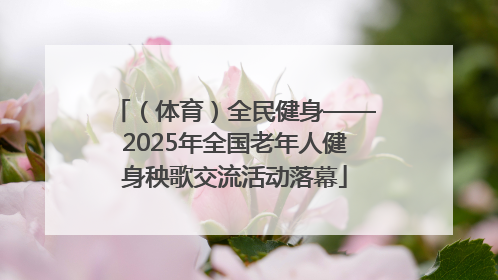 （体育）全民健身——2025年全国老年人健身秧歌交流活动落幕