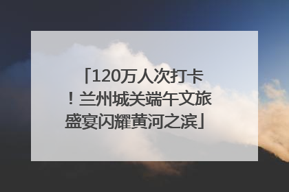 120万人次打卡！兰州城关端午文旅盛宴闪耀黄河之滨