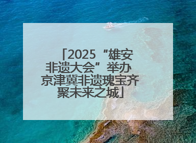 2025“雄安非遗大会”举办 京津冀非遗瑰宝齐聚未来之城