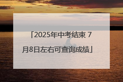 2025年中考结束 7月8日左右可查询成绩