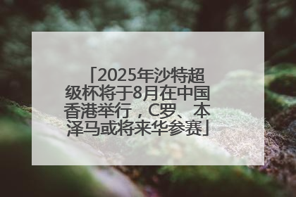 2025年沙特超级杯将于8月在中国香港举行，C罗、本泽马或将来华参赛