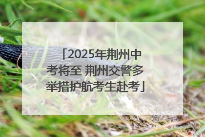 2025年荆州中考将至 荆州交警多举措护航考生赴考