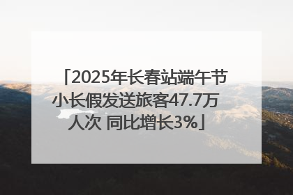 2025年长春站端午节小长假发送旅客47.7万人次 同比增长3%