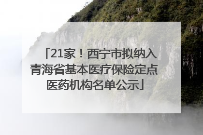 21家！西宁市拟纳入青海省基本医疗保险定点医药机构名单公示