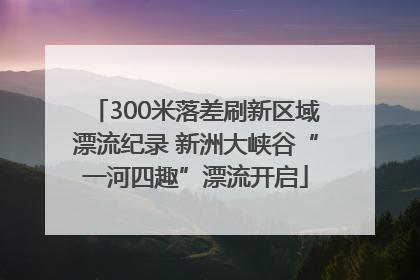 300米落差刷新区域漂流纪录 新洲大峡谷“一河四趣”漂流开启