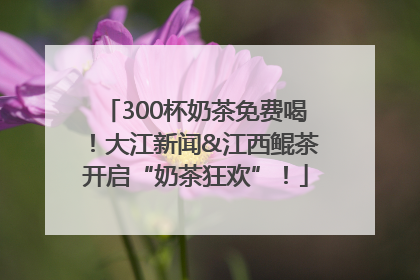 300杯奶茶免费喝！大江新闻&江西鲲茶开启“奶茶狂欢”！