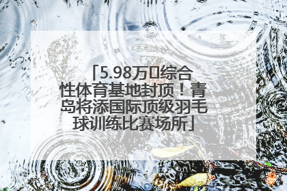 5.98万㎡综合性体育基地封顶！青岛将添国际顶级羽毛球训练比赛场所