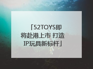52TOYS即将赴港上市 打造IP玩具新标杆