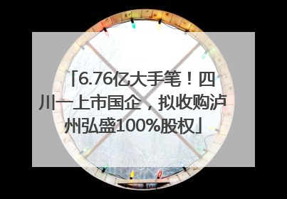 6.76亿大手笔！四川一上市国企，拟收购泸州弘盛100%股权