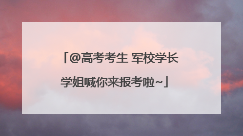 @高考考生 军校学长学姐喊你来报考啦~