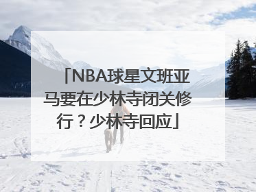 NBA球星文班亚马要在少林寺闭关修行？少林寺回应